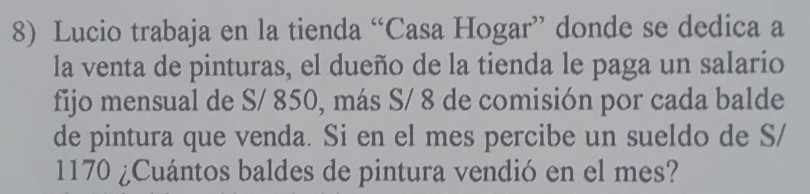 Lucio trabaja en la tienda “Casa Hogar” donde se dedica a 
la venta de pinturas, el dueño de la tienda le paga un salario 
fijo mensual de S/ 850, más S/ 8 de comisión por cada balde 
de pintura que venda. Si en el mes percibe un sueldo de S/
1170 ¿Cuántos baldes de pintura vendió en el mes?