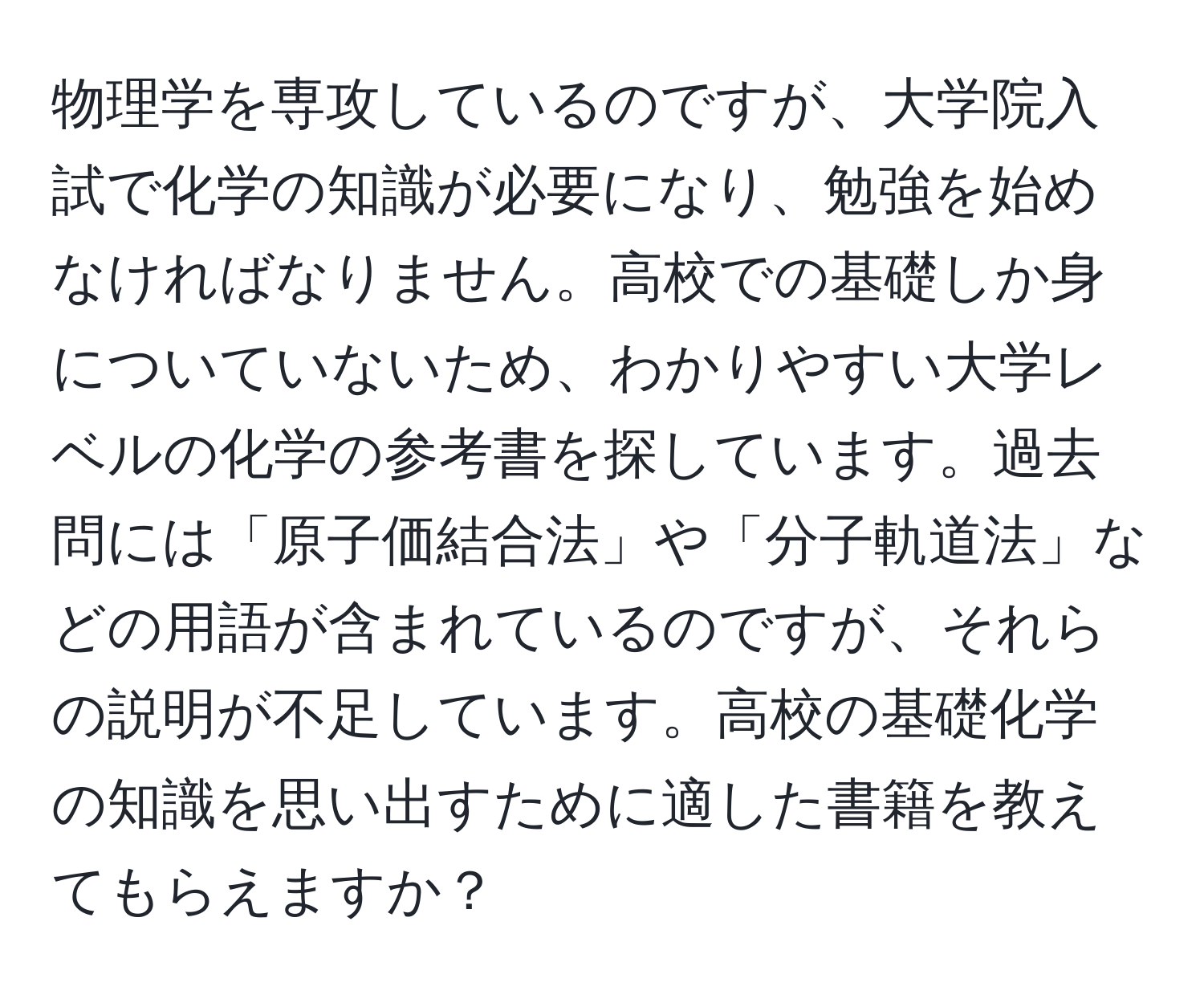 物理学を専攻しているのですが、大学院入試で化学の知識が必要になり、勉強を始めなければなりません。高校での基礎しか身についていないため、わかりやすい大学レベルの化学の参考書を探しています。過去問には「原子価結合法」や「分子軌道法」などの用語が含まれているのですが、それらの説明が不足しています。高校の基礎化学の知識を思い出すために適した書籍を教えてもらえますか？