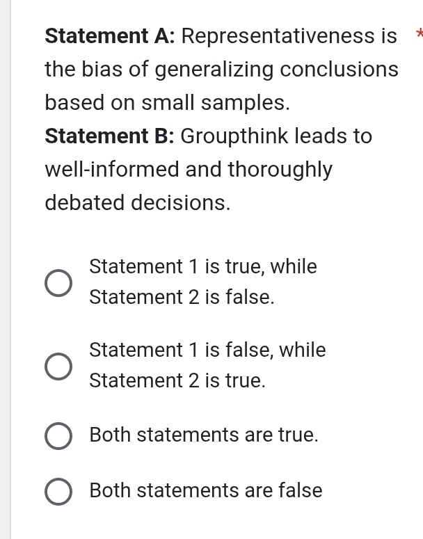 Statement A: Representativeness is *
the bias of generalizing conclusions
based on small samples.
Statement B: Groupthink leads to
well-informed and thoroughly
debated decisions.
Statement 1 is true, while
Statement 2 is false.
Statement 1 is false, while
Statement 2 is true.
Both statements are true.
Both statements are false