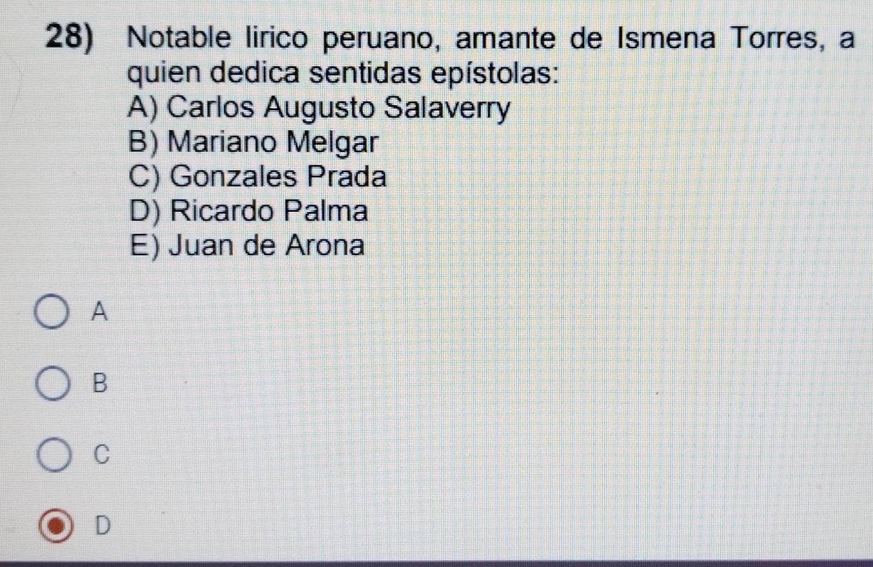 Notable lirico peruano, amante de Ismena Torres, a
quien dedica sentidas epístolas:
A) Carlos Augusto Salaverry
B) Mariano Melgar
C) Gonzales Prada
D) Ricardo Palma
E) Juan de Arona
A
B
C
D