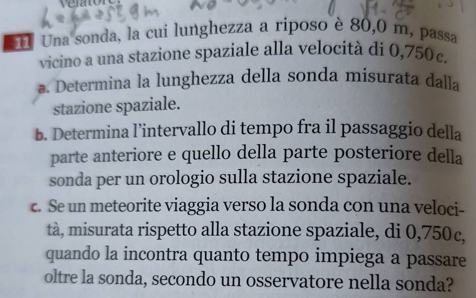 Una sonda, la cui lunghezza a riposo è 80,0 m, passa 
vicino a una stazione spaziale alla velocità di 0,750c. 
a. Determina la lunghezza della sonda misurata dalla 
stazione spaziale. 
b. Determina l’intervallo di tempo fra il passaggio della 
parte anteriore e quello della parte posteriore della 
sonda per un orologio sulla stazione spaziale. 
c. Se un meteorite viaggia verso la sonda con una veloci- 
tà, misurata rispetto alla stazione spaziale, di 0,750c, 
quando la incontra quanto tempo impiega a passare 
oltre la sonda, secondo un osservatore nella sonda?