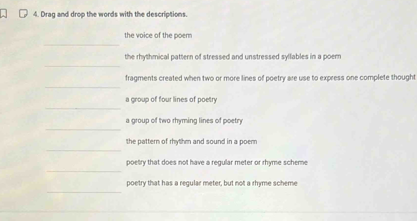 Drag and drop the words with the descriptions. 
_ 
the voice of the poem 
_ 
the rhythmical pattern of stressed and unstressed syllables in a poem 
_ 
fragments created when two or more lines of poetry are use to express one complete thought 
_ 
a group of four lines of poetry 
_ 
a group of two rhyming lines of poetry 
_ 
the pattern of rhythm and sound in a poem 
_ 
poetry that does not have a regular meter or rhyme scheme 
_ 
poetry that has a regular meter, but not a rhyme scheme