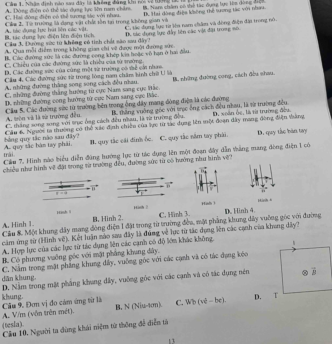 Nhận định nào sau đây là không đúng khi nói về lướng tác tự ý
A. Dòng điện có thể tác dụng lực lên nam châm. B. Nam châm có thể tác dụng lực lên dòng điện
C. Hai đòng điện có thể tương tác với nhau. D. Hai dòng điện không thể tương tác với nhau.
Câu 2. Từ trường là dạng vật chất tồn tại trong không gian và
A. tác dụng lực hút lên các vật.
C. tác dụng lực từ lên nam châm và dòng điện đặt trong nó.
B. tác dụng lực điện lên điện tích. D. tác dụng lực đầy lên các vật đặt trong nó.
Câu 3. Đường sức từ không có tính chất nào sau đây?
A. Qua mỗi điểm trong không gian chi vẽ được một đường sức.
B. Các đường sức là các đường cong khép kín hoặc vô hạn ở hai đầu.
C. Chiều của các đường sức là chiều của từ trường.
D. Các đường sức của cùng một từ trường có thể cắt nhau.
Câu 4. Các đường sức từ trong lòng nam châm hình chữ U là
A. những đường thăng song song cách đều nhau. B. những đường cong, cách đều nhau.
C. những đường thẳng hướng từ cực Nam sang cực Bắc.
D. những đường cong hướng từ cực Nam sang cực Bắc.
Câu 5. Các đường sức từ trường bên trong ống dây mang dòng điện là các đường
A. tròn và là từ trường đều.  B. thắng vuông góc với trục ống cách đều nhau, là từ trường đều.
C. thẳng song song với trục ống cách đều nhau, là từ trường đều. D. xoắn ốc, là từ trường đều.
Câu 6. Người ta thường có thể xác định chiều của lực từ tác dụng lên một đoạn dây mang dòng điện thăng
bằng quy tắc nào sau đây?
A. quy tắc bàn tay phải. B. quy tắc cái đinh ốc. C. quy tắc nắm tay phải. D. quy tắc bàn tay
Câu 7. Hình nào biểu diễn đúng hướng lực từ tác dụng lên một đoạn dây dẫn thẳng mang dòng điện I có
trái.
chiều như hình vẽ đặt trong từ trường đều, đường sức từ có hướng như hình vẽ?
B
B
Hinh 4
Hình 1 Hình 2 Hình 3
A. Hình 1. B. Hình 2. C. Hình 3.
D. Hình 4.
Câu 8. Một khung dây mang dòng điện I đặt trong từ trường đều, mặt phẳng khung dây vuông góc với đường
cảm ứng từ (Hình vẽ). Kết luận nào sau đây là đúng về lực từ tác dụng lên các cạnh của khung dây?
A. Hợp lực của các lực từ tác dụng lên các cạnh có độ lớn khác không.
B. Có phương vuông góc với mặt phẳng khung dây.
C. Nằm trong mặt phẳng khung dây, vuông góc với các cạnh và có tác dụng kéo
dãn khung.
D. Nằm trong mặt phẳng khung dây, vuông góc với các cạnh và có tác dụng nén
khung. D. 
Câu 9. Đơn vị đo cảm ứng từ là
A. V/m (vôn trên mét). B. N (Niu-tơn). C. Wb (vê - be).
(tesla).
Câu 10. Người ta dùng khái niệm từ thông để diễn tả
13