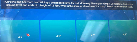 Caroline and her mom are building a skateboard ramp for their driveway. The angled ramp is 20 feet long. It starts on
ground level and ends at a height of 1.5 feet. What is the angle of elevation of the ramp? Round to the nearest tenth.
4.2
4.5°
4.3°
4.4°