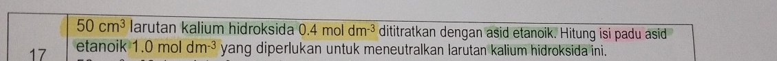 50cm^3 larutan kalium hidroksida 0.4mol dm^(-3) dititratkan dengan asid etanoik. Hitung isi padu asid
17 etanoik 1.0moldm^(-3) yang diperlukan untuk meneutralkan larutan kalium hidroksida ini.