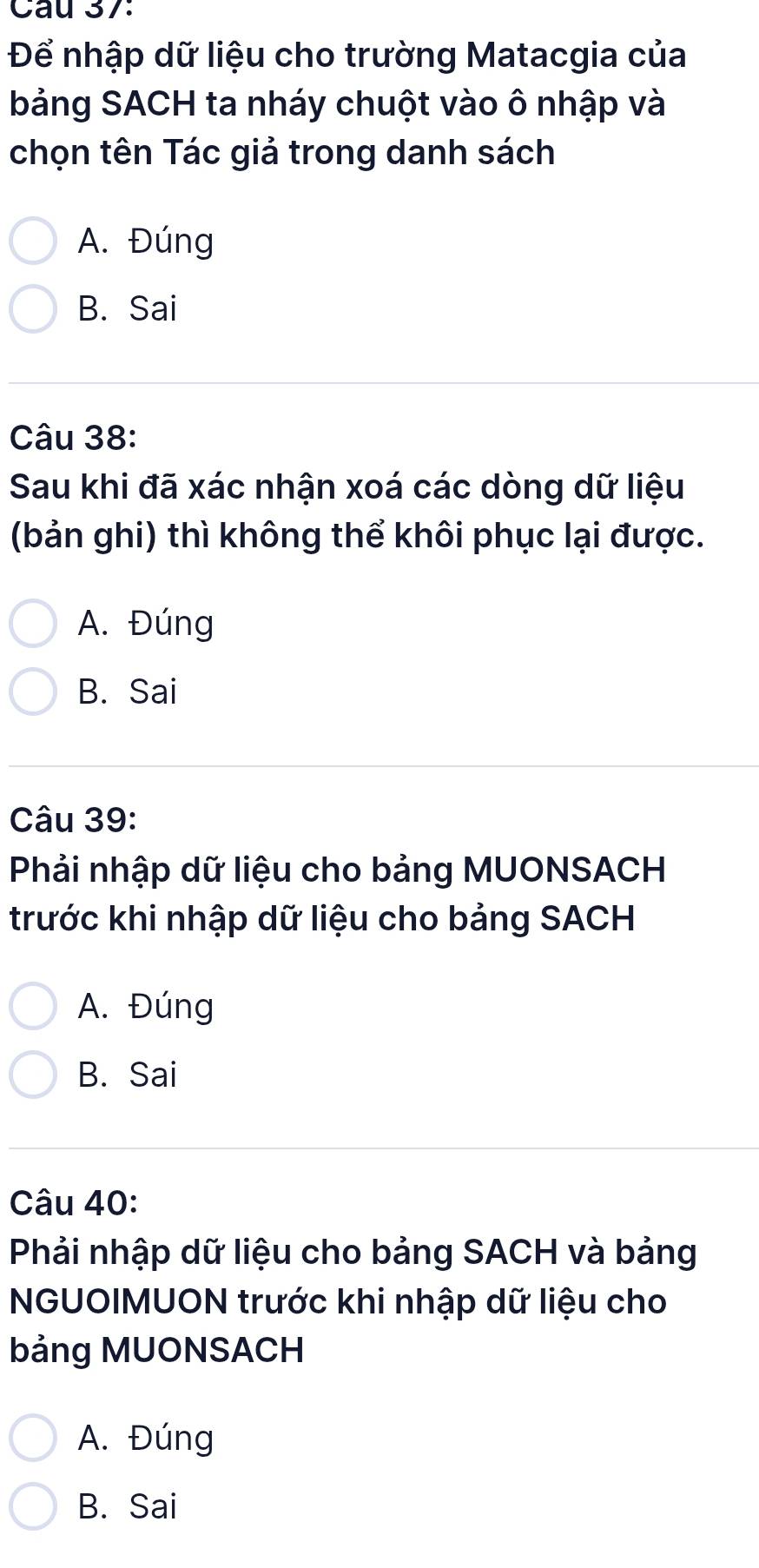 Cau 37:
Để nhập dữ liệu cho trường Matacgia của
bảng SACH ta nháy chuột vào ô nhập và
chọn tên Tác giả trong danh sách
A. Đúng
B. Sai
Câu 38:
Sau khi đã xác nhận xoá các dòng dữ liệu
(bản ghi) thì không thể khôi phục lại được.
A. Đúng
B. Sai
Câu 39:
Phải nhập dữ liệu cho bảng MUONSACH
trước khi nhập dữ liệu cho bảng SACH
A. Đúng
B. Sai
Câu 40:
Phải nhập dữ liệu cho bảng SACH và bảng
NGUOIMUON trước khi nhập dữ liệu cho
bảng MUONSACH
A. Đúng
B. Sai