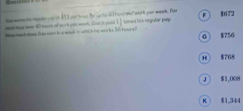 Qurstion o s
See ewee his regulrpay of 312 jus hout for up to 40 hours of work par week. For
F $672
each hour ever 40 hours of work per week, Gao is paid 1 1/2  times his regular pay.
Hew much daes Gao eam in a week in which he works 56 hours?
G $756
H $768
J $1,008
K ) $1,344