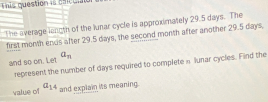 This question is calculal 
The average length of the lunar cycle is approximately 29.5 days. The 
first month ends after 29.5 days, the second month after another 29.5 days, 
and so on. Let a_n
represent the number of days required to complete π lunar cycles. Find the 
value of a_14 and explain its meaning.