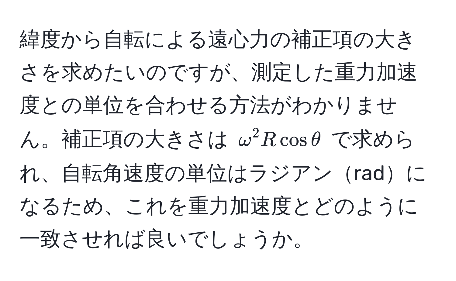 緯度から自転による遠心力の補正項の大きさを求めたいのですが、測定した重力加速度との単位を合わせる方法がわかりません。補正項の大きさは $omega^2 R cos θ$ で求められ、自転角速度の単位はラジアンradになるため、これを重力加速度とどのように一致させれば良いでしょうか。