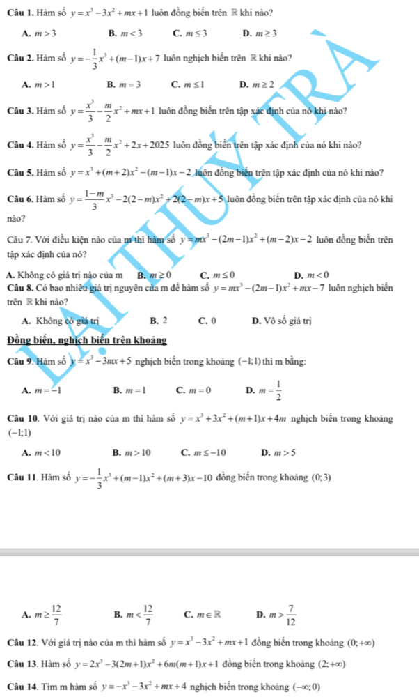 Hàm số y=x^3-3x^2+mx+1 luôn đồng biến trên ® khi nào?
A. m>3 B. m<3</tex> C. m≤ 3 D. m≥ 3
Câu 2. Hàm số y=- 1/3 x^3+(m-1)x+7 luôn nghịch biến trên R khi nào?
A. m>1 B. m=3 C. m≤ 1 D. m≥ 2
Câu 3. Hàm số y= x^3/3 - m/2 x^2+mx+1 luôn đồng biến trên tập xác định của nó khi nào?
Câu 4. Hàm số y= x^3/3 - m/2 x^2+2x+2025 luôn đồng biến trên tập xác định của nó khi nào?
Câu 5. Hàm số y=x^3+(m+2)x^2-(m-1)x-2 đuồn đồng biến trên tập xác định của nó khi nào?
Câu 6. Hàm số y= (1-m)/3 x^3-2(2-m)x^2+2(2-m)x+5 luồn đồng biến trên tập xác định của nó khi
nào?
Câu 7. Với điều kiện nào của m thì hàm số y=mx^3-(2m-1)x^2+(m-2)x-2 luôn đồng biến trên
tập xác định của nó?
A. Không có giá trị nảo của m B. m≥ 0 C. m≤ 0 D. m<0</tex>
Câu 8. Có bao nhiêu giá trị nguyên của m đề hàm số y=mx^3-(2m-1)x^2+mx-7 luôn nghịch biến
trên R khi nào?
A. Không có giá trị B. 2 C. 0 D. Vô số giá trị
Đồng biến, nghịch biến trên khoảng
Câu 9. Hàm số y=x^3-3mx+5 nghịch biến trong khoảng (−1; 1) thì m bằng:
A. m=-1 B. m=1 C. m=0 D. m= 1/2 
Câu 10. Với giá trị nào của m thì hàm số y=x^3+3x^2+(m+1)x+4m nghịch biến trong khoảng
(-1;1)
A. m<10</tex> B. m>10 C. m≤ -10 D. m>5
Câu 11. Hàm số y=- 1/3 x^3+(m-1)x^2+(m+3)x-10 đồng biến trong khoảng (0;3)
A. m≥  12/7  B. m C. m∈ R D. m> 7/12 
Câu 12. Với giá trị nào của m thì hàm số y=x^3-3x^2+mx+1 đồng biến trong khoảng (0;+∈fty )
Câu 13. Hàm số y=2x^3-3(2m+1)x^2+6m(m+1)x+1 đồng biến trong khoảng (2;+∈fty )
Câu 14. Tìm m hàm số y=-x^3-3x^2+mx+4 nghịch biến trong khoảng (-∈fty ;0)