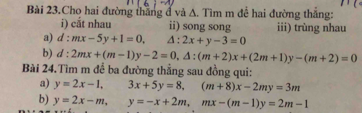 Bài 23.Cho hai đường thắng đ và Δ. Tìm m để hai đường thăng: 
i) cắt nhau ii) song song iii) trùng nhau 
a) d:mx-5y+1=0, △ :2x+y-3=0
b) d:2mx+(m-1)y-2=0, △ :(m+2)x+(2m+1)y-(m+2)=0
Bài 24.Tìm m để ba đường thắng sau đồng qui: 
a) y=2x-1, 3x+5y=8, (m+8)x-2my=3m
b) y=2x-m, y=-x+2m, mx-(m-1)y=2m-1