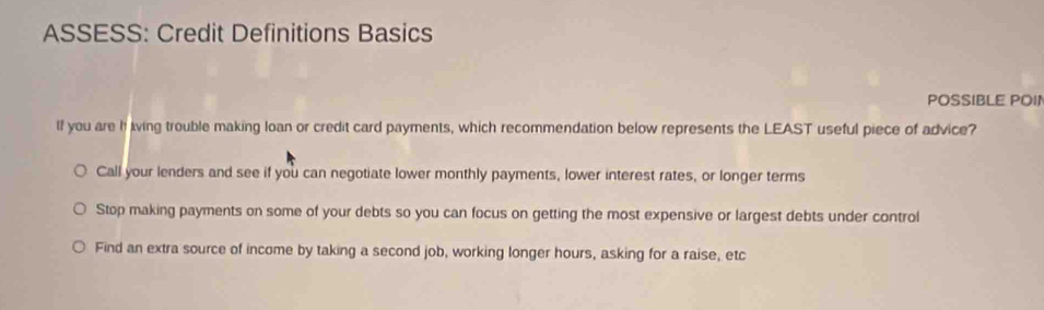 ASSESS: Credit Definitions Basics
POSSIBLE POI1
If you are h living trouble making loan or credit card payments, which recommendation below represents the LEAST useful piece of advice?
Call your lenders and see if you can negotiate lower monthly payments, lower interest rates, or longer terms
Stop making payments on some of your debts so you can focus on getting the most expensive or largest debts under control
Find an extra source of income by taking a second job, working longer hours, asking for a raise, etc