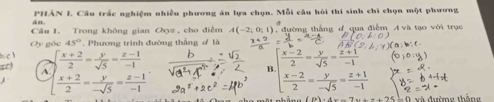 PHẢN I. Câu trắc nghiệm nhiều phương án lựa chọn. Mỗi câu hỏi thí sinh chi chọn một phương
án.
Câu 1. Trong không gian Oxyz, cho điểm A(-2;0;1), , đường thẳng đ qua điểm A và tạo với trục
Oy góc 45°. Phương trình đường thẳng đ là
 (x+2)/2 = y/sqrt(5) = (z-1)/-1 
A.
B beginarrayl  (x-2)/2 = y/sqrt(5) = (z+1)/-1   (x-2)/2 = y/-sqrt(5) = (z+1)/-1 endarray.
[ (x+2)/2 = y/-sqrt(5) = (z-1)/-1 
(D).A 25/ 0 và đường thằng