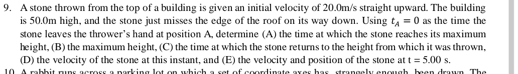 A stone thrown from the top of a building is given an initial velocity of 20.0m/s straight upward. The building 
is 50.0m high, and the stone just misses the edge of the roof on its way down. Using t_A=0 as the time the 
stone leaves the thrower’s hand at position A, determine (A) the time at which the stone reaches its maximum 
height, (B) the maximum height, (C) the time at which the stone returns to the height from which it was thrown, 
(D) the velocity of the stone at this instant, and (E) the velocity and position of the stone at t=5.00s. 
10. A rabbit runs across a parking lot on which a set of coordinate axes has strangely enough, been drawn. The