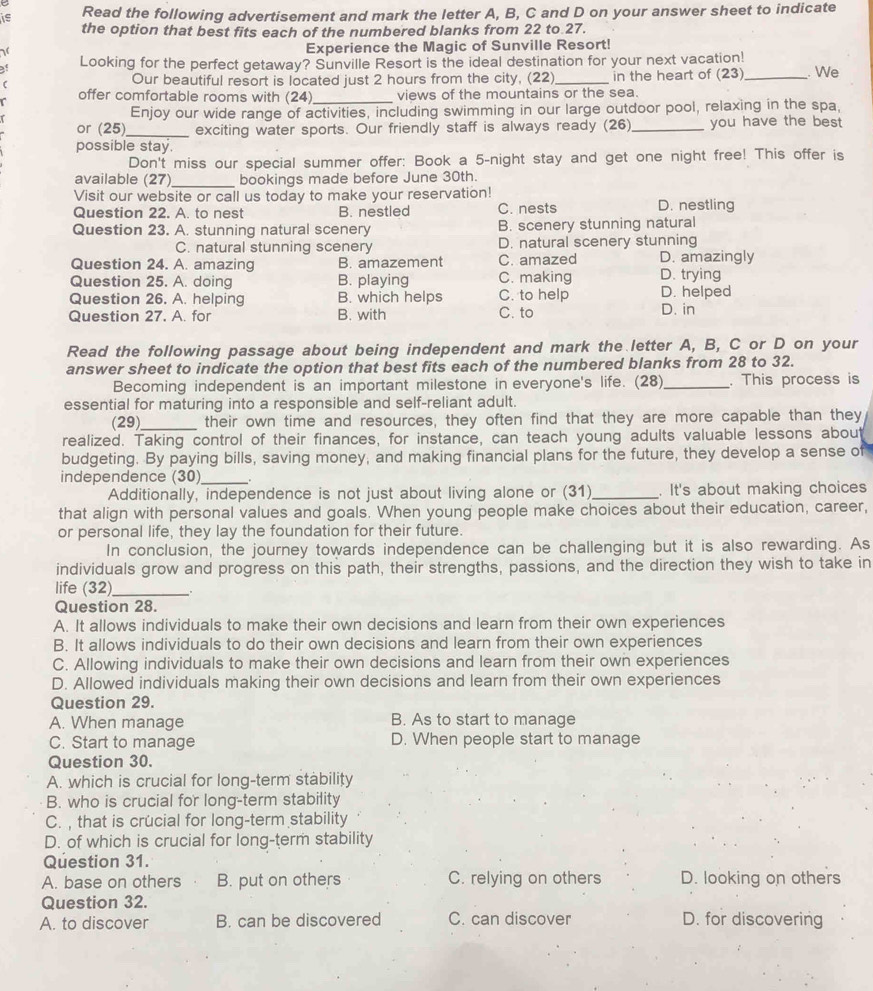 is Read the following advertisement and mark the letter A, B, C and D on your answer sheet to indicate
the option that best fits each of the numbered blanks from 22 to 27.
Experience the Magic of Sunville Resort!
of Looking for the perfect getaway? Sunville Resort is the ideal destination for your next vacation!
C Our beautiful resort is located just 2 hours from the city, (22)_ in the heart of (23)_ . We
offer comfortable rooms with (24)_ views of the mountains or the sea.
Enjoy our wide range of activities, including swimming in our large outdoor pool, relaxing in the spa,
or (25)_ exciting water sports. Our friendly staff is always ready (26)_ you have the best 
possible stay.
Don't miss our special summer offer: Book a 5-night stay and get one night free! This offer is
available (27)_ bookings made before June 30th.
Visit our website or call us today to make your reservation!
Question 22. A. to nest B. nestled C. nests D. nestling
Question 23. A. stunning natural scenery B. scenery stunning natural
C. natural stunning scenery D. natural scenery stunning
Question 24. A. amazing B. amazement C. amazed D. amazingly
Question 25. A. doing B. playing C. making D. trying
Question 26. A. helping B. which helps C. to help D. helped
Question 27. A. for B. with C. to D. in
Read the following passage about being independent and mark the letter A, B, C or D on your
answer sheet to indicate the option that best fits each of the numbered blanks from 28 to 32.
Becoming independent is an important milestone in everyone's life. (28)_ . This process is
essential for maturing into a responsible and self-reliant adult.
(29)_ their own time and resources, they often find that they are more capable than they
realized. Taking control of their finances, for instance, can teach young adults valuable lessons about
budgeting. By paying bills, saving money, and making financial plans for the future, they develop a sense of
independence (30)_
Additionally, independence is not just about living alone or (31)_ . It's about making choices
that align with personal values and goals. When young people make choices about their education, career,
or personal life, they lay the foundation for their future.
In conclusion, the journey towards independence can be challenging but it is also rewarding. As
individuals grow and progress on this path, their strengths, passions, and the direction they wish to take in
life (32)_ _.
Question 28.
A. It allows individuals to make their own decisions and learn from their own experiences
B. It allows individuals to do their own decisions and learn from their own experiences
C. Allowing individuals to make their own decisions and learn from their own experiences
D. Allowed individuals making their own decisions and learn from their own experiences
Question 29.
A. When manage B. As to start to manage
C. Start to manage D. When people start to manage
Question 30.
A. which is crucial for long-term stability
B. who is crucial for long-term stability
C.  that is crucial for long-term stability
D. of which is crucial for long-term stability
Question 31.
A. base on others B. put on others C. relying on others D. looking on others
Question 32.
A. to discover B. can be discovered C. can discover D. for discovering