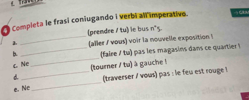 Traver 
Completa le frasi coniugando i verbi all'imperativo. → GRA 
(prendre / tu) le bus n°5. 
a. 
_(aller / vous) voir la nouvelle exposition ! 
_ 
b. 
_(faire / tu) pas les magasins dans ce quartier ! 
c. Ne 
(tourner / tu) à gauche ! 
_ 
d. 
_(traverser / vous) pas : le feu est rouge ! 
e. Ne