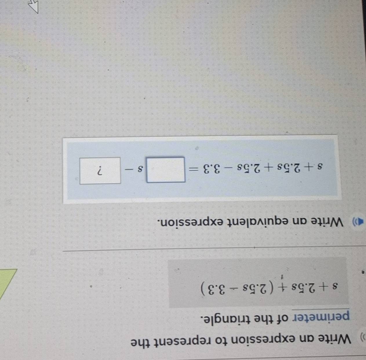 》 Write an expression to represent the 
perimeter of the triangle.
s+2.5s+(2.5s-3.3)
Write an equivalent expression.
s+2.5s+2.5s-3.3=□ s-?