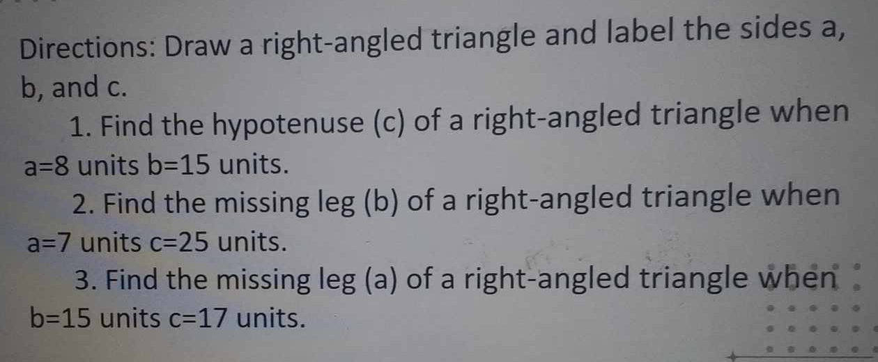 Directions: Draw a right-angled triangle and label the sides a,
b, and c. 
1. Find the hypotenuse (c) of a right-angled triangle when
a=8 units b=15 units. 
2. Find the missing leg (b) of a right-angled triangle when
a=7 units c=25 units. 
3. Find the missing le 8 (a 27° of a right-angled triangle when
b=15 units c=17 units.