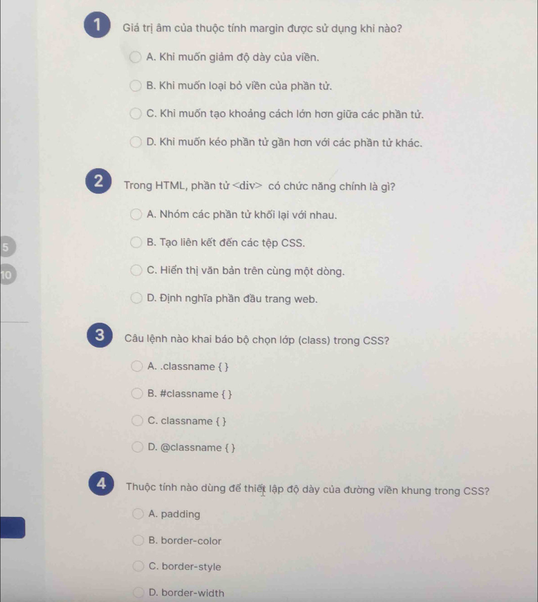 Giá trị âm của thuộc tính margin được sử dụng khi nào?
A. Khi muốn giảm độ dày của viền.
B. Khi muốn loại bỏ viền của phần tử.
C. Khi muốn tạo khoảng cách lớn hơn giữa các phần tử.
D. Khi muốn kéo phần tử gần hơn với các phần tử khác.
2 Trong HTML, phần tử có chức năng chính là gì?
A. Nhóm các phần tử khối lại với nhau.
5
B. Tạo liên kết đến các tệp CSS.
10
C. Hiển thị văn bản trên cùng một dòng.
D. Định nghĩa phần đầu trang web.
3 Câu lệnh nào khai báo bộ chọn lớp (class) trong CSS?
A. .classname  
B. #classname  
C. classname  
D. @classname  
Thuộc tính nào dùng để thiết lập độ dày của đường viền khung trong CSS?
A. padding
B. border-color
C. border-style
D. border-width