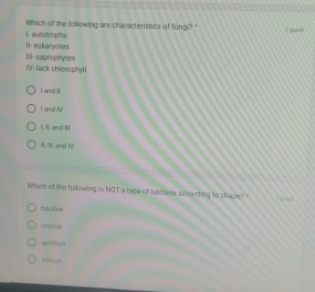 Which off the following are characteristics of fung?"
I autotrophs I pount.
Il eukaryotes
IV:Tack chlorophyl] III saprophytes
I and
I and V
I, Il, and Ii
I. I, and fV
Which of the following is NOT a type of bactera socording to shape? " 1 point
bacdhis
spn6 lum
abi,m