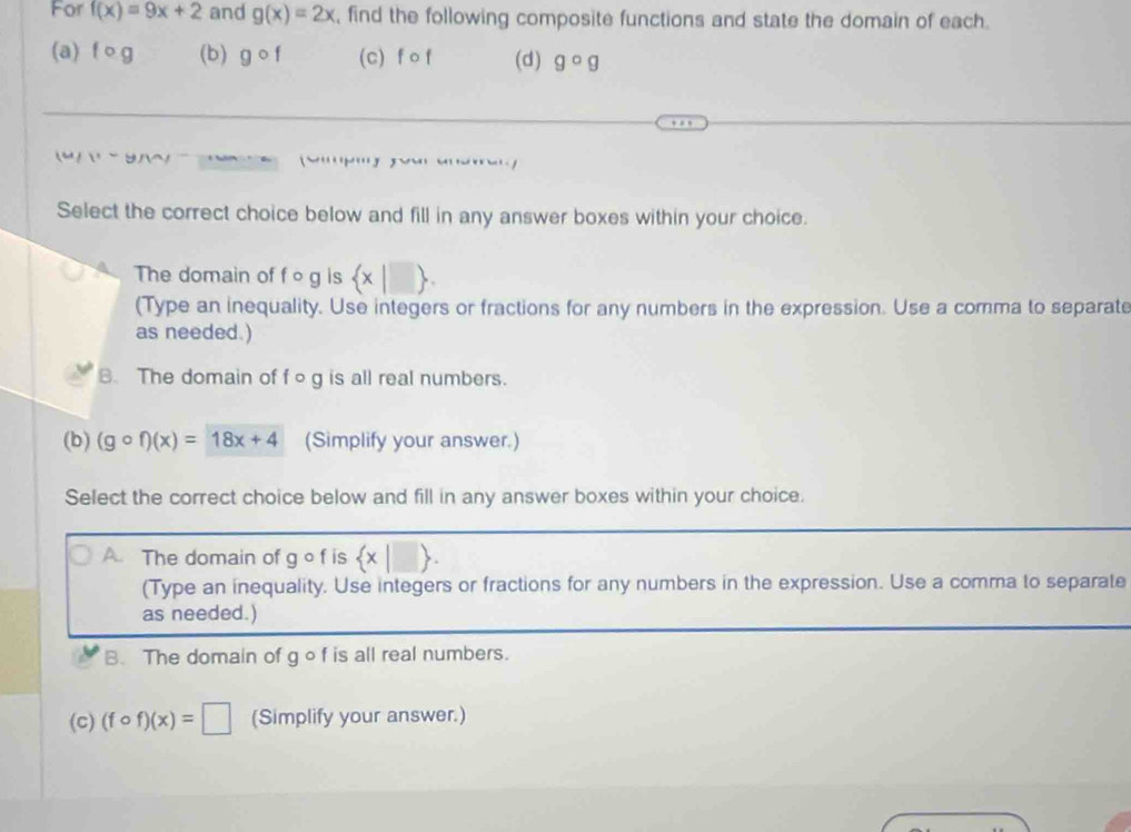 For f(x)=9x+2 and g(x)=2x , find the following composite functions and state the domain of each.
(a) fo g (b) gcirc f (c) f of (d) gcirc g

Select the correct choice below and fill in any answer boxes within your choice.
The domain of f o g is  x|□ 
(Type an inequality. Use integers or fractions for any numbers in the expression. Use a comma to separate
as needed.)
B. The domain of f og is all real numbers.
(b) (gcirc f)(x)=18x+4 (Simplify your answer.)
Select the correct choice below and fill in any answer boxes within your choice.
A. The domain of q of is  x|□ . 
(Type an inequality. Use integers or fractions for any numbers in the expression. Use a comma to separate
as needed.)
B. The domain of g o f is all real numbers.
(c) (fcirc f)(x)=□ (Simplify your answer.)