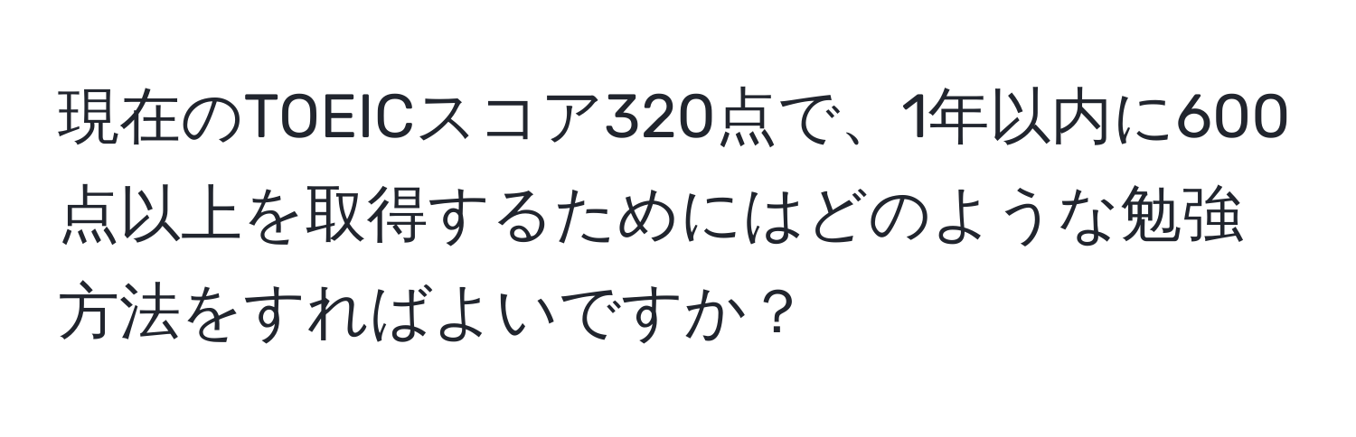 現在のTOEICスコア320点で、1年以内に600点以上を取得するためにはどのような勉強方法をすればよいですか？