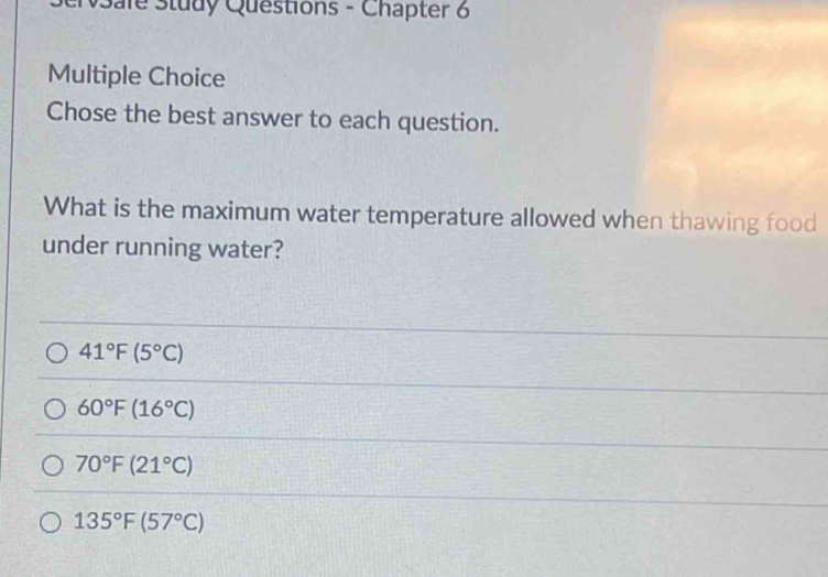 Sale Study Questions - Chapter 6
Multiple Choice
Chose the best answer to each question.
What is the maximum water temperature allowed when thawing food
under running water?
41°F(5°C)
60°F(16°C)
70°F(21°C)
135°F(57°C)