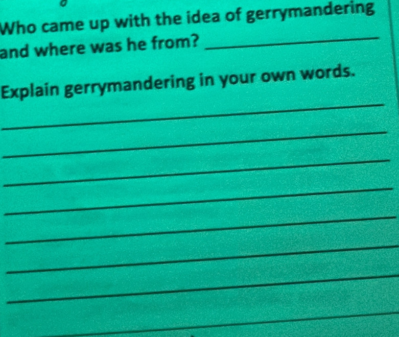 Who came up with the idea of gerrymandering 
and where was he from? 
_ 
_ 
Explain gerrymandering in your own words. 
_ 
_ 
_ 
_ 
_ 
_ 
_ 
_ 
_ 
_