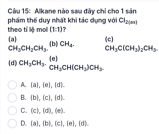 Alkane nào sau đây chỉ cho 1 sản
phẩm thế duy nhất khi tác dụng với Cl_2(as)
theo tỉ lệ mol (1:1) ?
(a) (c)
CH_3CH_2CH_3. (b) CH_4.
CH_3C(CH_3)_2CH_3.
(d) CH_3CH_3.beginarrayr (e) CH_3CH(CH_3)CH_3.endarray
A. (a),(e),(d). 
B. (b),(c),(d).
C. (c),(d),(e).
D. (a),(b),(c),(e),(d).