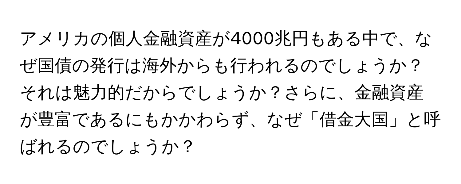 アメリカの個人金融資産が4000兆円もある中で、なぜ国債の発行は海外からも行われるのでしょうか？それは魅力的だからでしょうか？さらに、金融資産が豊富であるにもかかわらず、なぜ「借金大国」と呼ばれるのでしょうか？