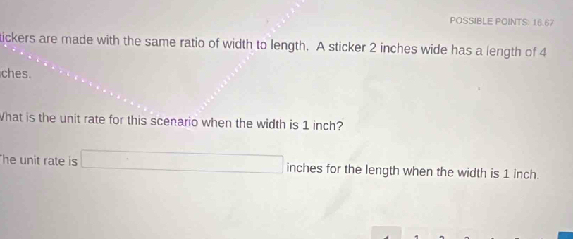 POSSIBLE POINTS: 16.67 
tickers are made with the same ratio of width to length. A sticker 2 inches wide has a length of 4
ches. 
What is the unit rate for this scenario when the width is 1 inch? 
he unit rate is □ inches for the length when the width is 1 inch.