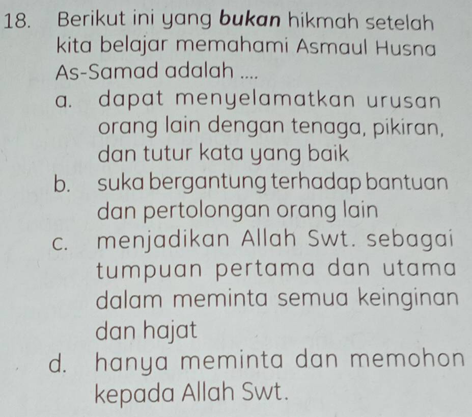 Berikut ini yang bukan hikmah setelah
kita belajar memahami Asmaul Husna
As-Samad adalah ....
a. dapat menyelamatkan urusan
orang lain dengan tenaga, pikiran,
dan tutur kata yang baik
b. suka bergantung terhadap bantuan
dan pertolongan orang lain
c. menjadikan Allah Swt. sebagai
tumpuan pertama dan utama 
dalam meminta semua keinginan
dan hajat
d. hanya meminta dan memohon
kepada Allah Swt.