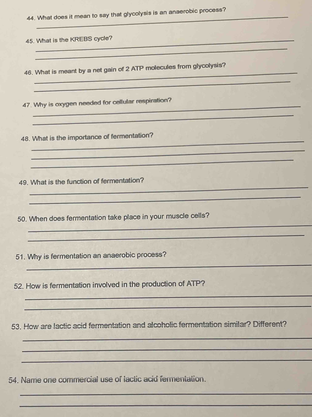 What does it mean to say that glycolysis is an anaerobic process? 
45. What is the KREBS cycle? 
_ 
_ 
46. What is meant by a net gain of 2 ATP molecules from glycolysis? 
_ 
_ 
47. Why is oxygen needed for cellular respiration? 
_ 
_ 
48. What is the importance of fermentation? 
_ 
_ 
_ 
49. What is the function of fermentation? 
_ 
_ 
50. When does fermentation take place in your muscle cells? 
_ 
51. Why is fermentation an anaerobic process? 
_ 
52. How is fermentation involved in the production of ATP? 
_ 
_ 
53. How are lactic acid fermentation and alcoholic fermentation similar? Different? 
_ 
_ 
_ 
54. Name one commercial use of Iactic acid fermentation. 
_ 
_