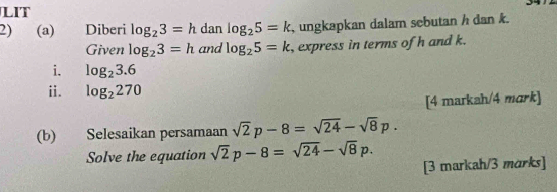 LIT 
2) (a) Diberi log _23=h dan log _25=k , ungkapkan dalam sebutan h dan k. 
Given log _23=h and log _25=k , express in terms of h and k. 
i. log _23.6
i. log _2270
[4 markah/4 mark] 
(b) Selesaikan persamaan sqrt(2)p-8=sqrt(24)-sqrt(8)p. 
Solve the equation sqrt(2)p-8=sqrt(24)-sqrt(8)p. 
[3 markah/3 marks]