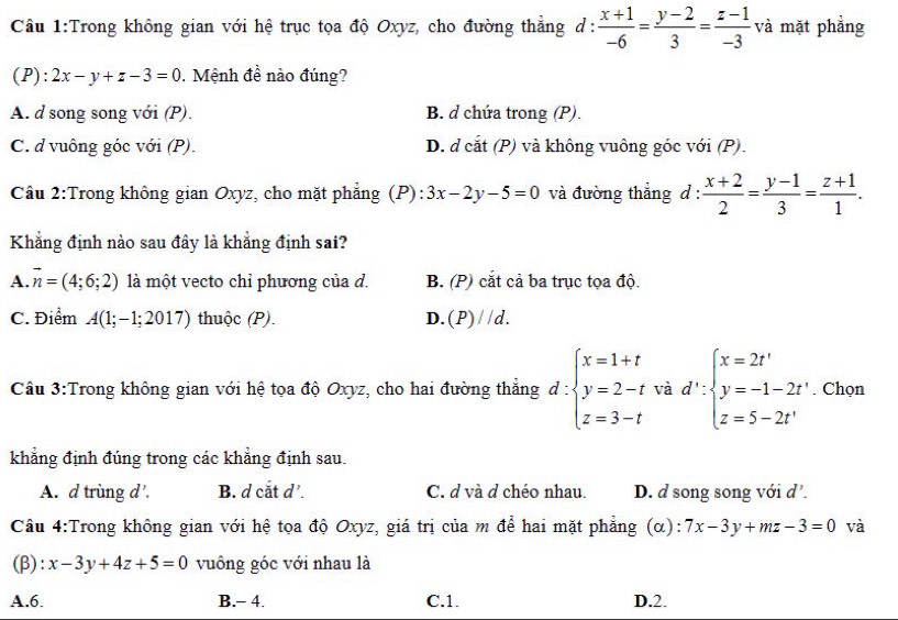 Trong không gian với hệ trục tọa độ Oxyz, cho đường thẳng d :  (x+1)/-6 = (y-2)/3 = (z-1)/-3  và mặt phẳng
(P): 2x-y+z-3=0 0. Mệnh đề nào đúng?
A. d song song với (P). B. d chứa trong (P).
C. d vuông góc với (P). D. d cắt (P) và không vuông góc với (P).
Câu 2:Trong không gian Oxyz, cho mặt phẳng (P): 3x-2y-5=0 và đường thẳng d :  (x+2)/2 = (y-1)/3 = (z+1)/1 .
Khẳng định nào sau đây là khẳng định sai?
A. vector n=(4;6;2) là một vecto chỉ phương của d. B. (P) cắt cả ba trục tọa độ.
C. Điểm A(1;-1;2017) thuộc (P). D. (P)//d.
Cầu 3:Trong không gian với hệ tọa độ Oxyz, cho hai đường thẳng d:beginarrayl x=1+t y=2-t z=3-tendarray. và d':beginarrayl x=2t' y=-1-2t' z=5-2t'endarray.. Chọn
khẳng định đúng trong các khẳng định sau.
A. d trùng d'. B. d cắt d’. C. d và d chéo nhau. D. d song song với d'.
Cầu 4:Trong không gian với hệ tọa độ Oxyz, giá trị của m để hai mặt phẳng (α): 7x-3y+mz-3=0 và
(β): x-3y+4z+5=0 vuông góc với nhau là
A.6. B.- 4. C.1. D.2.