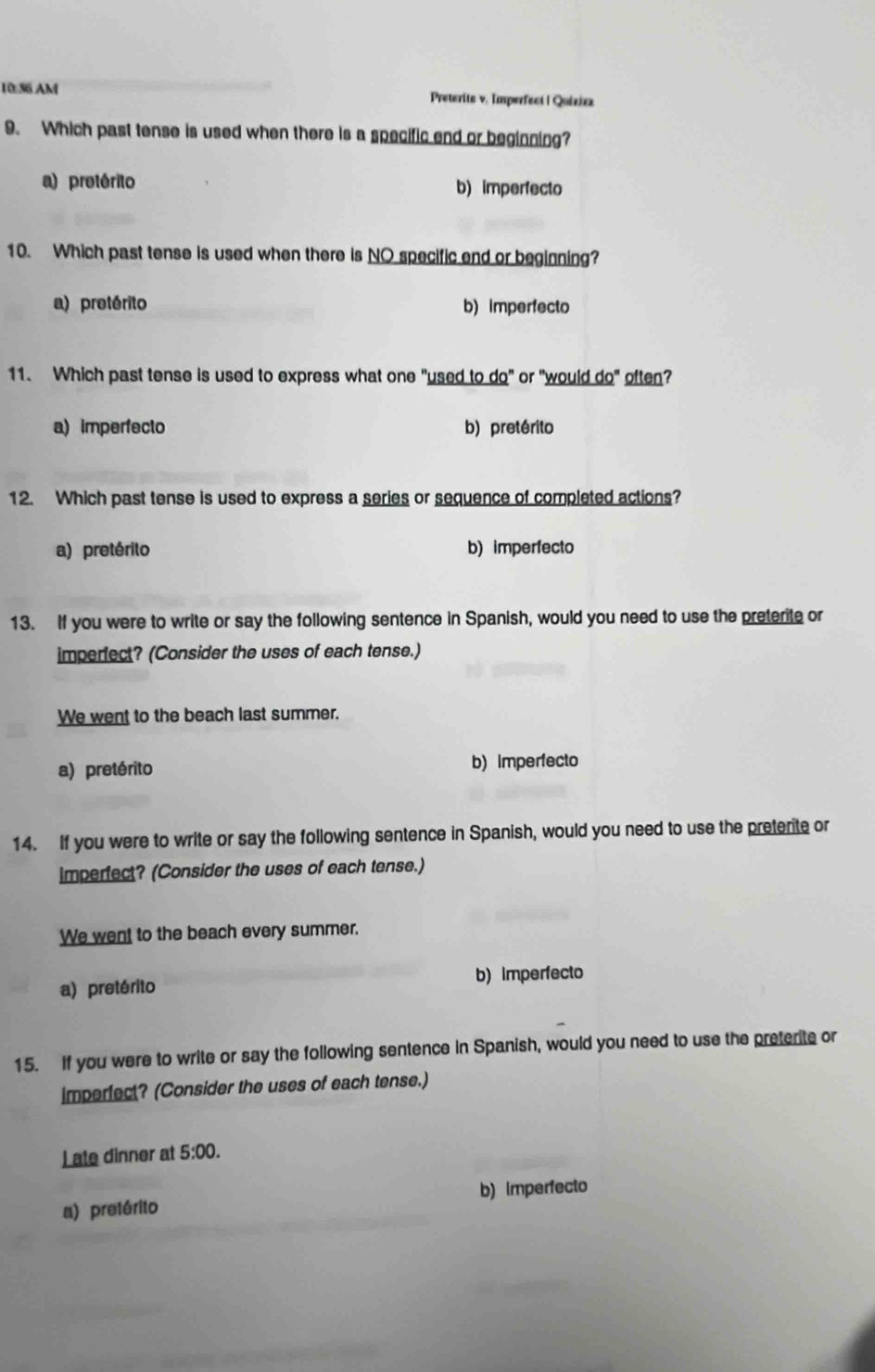 10 56 AM Preterite v. Imperfect | Quiziz
9. Which past tense is used when there is a specific end or beginning?
a) pretérito b) imperfecto
10. Which past tense is used when there is NO specific end or beginning?
a) pretérito b) imperfecto
11. Which past tense is used to express what one "used to do" or "would do" often?
a) imperfecto b) pretérito
12. Which past tense is used to express a series or sequence of completed actions?
a) pretérito b) imperfecto
13. If you were to write or say the following sentence in Spanish, would you need to use the preterite or
imperfect? (Consider the uses of each tense.)
We went to the beach last summer.
a) pretérito b)imperfecto
14. If you were to write or say the following sentence in Spanish, would you need to use the preterite or
imperfect? (Consider the uses of each tense.)
We went to the beach every summer.
a) pretérito b) Imperfecto
15. If you were to write or say the following sentence in Spanish, would you need to use the preterite or
imperfect? (Consider the uses of each tense.)
Late dinner at 5:00.
a) pretérito b) imperfecto