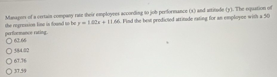 Managers of a certain company rate their employees according to job performance (x) and attitude (y). The equation of
the regression line is found to be y=1.02x+11.66. Find the best predicted attitude rating for an employee with a 50
performance rating.
62.66
584.02
67.76
37.59