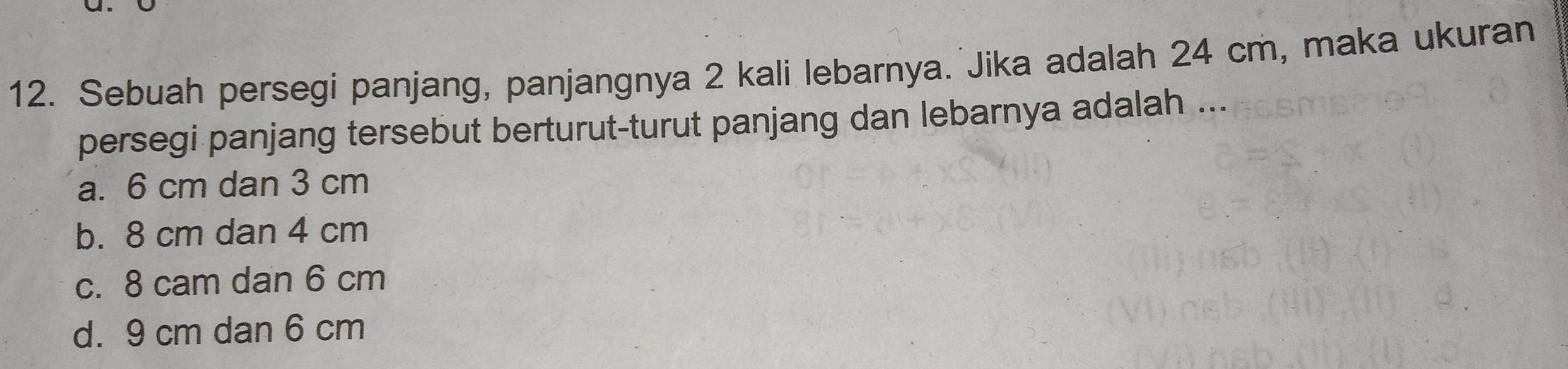 Sebuah persegi panjang, panjangnya 2 kali lebarnya. Jika adalah 24 cm, maka ukuran
persegi panjang tersebut berturut-turut panjang dan lebarnya adalah ...
a. 6 cm dan 3 cm
b. 8 cm dan 4 cm
c. 8 cam dan 6 cm
d. 9 cm dan 6 cm