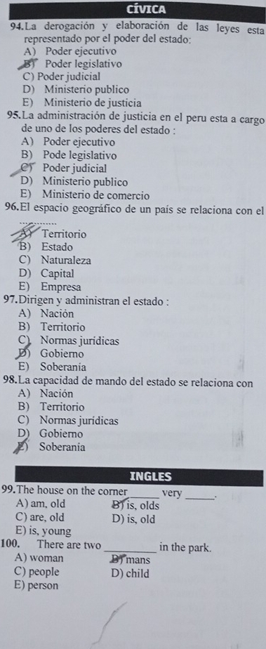 CíVICA
94.La derogación y elaboración de las leyes esta
representado por el poder del estado:
A Poder ejecutivo
B) Poder legislativo
C) Poder judicial
D) Ministerio publico
E) Ministerio de justicia
95.La administración de justicia en el peru esta a cargo
de uno de los poderes del estado :
A Poder ejecutivo
B) Pode legislativo
C Poder judicial
D) Ministerio publico
E) Ministerio de comercio
96.El espacio geográfico de un país se relaciona con el
Território
B) Estado
C) Naturaleza
D) Capital
E) Empresa
97.Dirigen y administran el estado :
A) Nación
B) Territorio
C) Normas jurídicas
D) Gobierno
E) Soberanía
98.La capacidad de mando del estado se relaciona con
A) Nación
B) Territorio
C) Normas jurídicas
D) Gobierno
) Soberanía
INGLES
99.The house on the corner_ very_ .
A)am, old B) is, olds
C) are, old D) is, old
E) is, young
100. There are two _in the park.
A) woman B) mans
C) people D) child
E) person