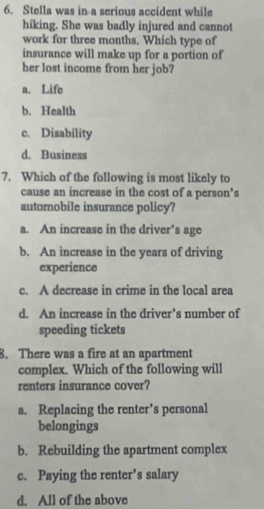 Stella was in a serious accident while
hiking. She was badly injured and cannot
work for three months, Which type of
insurance will make up for a portion of
her lost income from her job?
a. Life
b、 Health
c. Disability
d. Business
7、 Which of the following is most likely to
cause an increase in the cost of a person's
automobile insurance policy?
a. An increase in the driver's age
b. An increase in the years of driving
experience
c. A decrease in crime in the local area
d. An increase in the driver’s number of
speeding tickets
8. There was a fire at an apartment
complex. Which of the following will
renters insurance cover?
a. Replacing the renter’s personal
belongings
b. Rebuilding the apartment complex
c. Paying the renter’s salary
d. All of the above