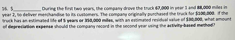 $ _ During the first two years, the company drove the truck 67,000 in year 1 and 88,000 miles in
year 2, to deliver merchandise to its customers. The company originally purchased the truck for $100,000. If the 
truck has an estimated life of 5 years or 350,000 miles, with an estimated residual value of $30,000, what amount 
of depreciation expense should the company record in the second year using the activity-based method?