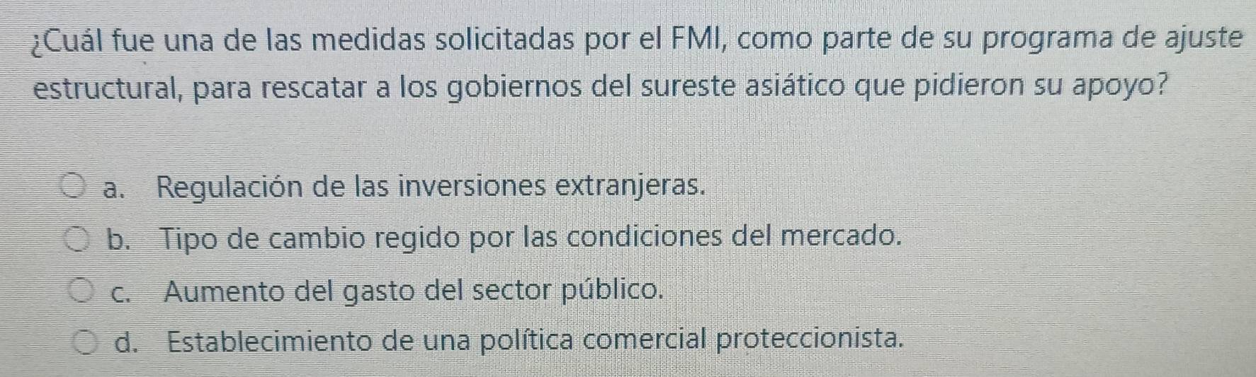 ¿Cuál fue una de las medidas solicitadas por el FMI, como parte de su programa de ajuste
estructural, para rescatar a los gobiernos del sureste asiático que pidieron su apoyo?
a. Regulación de las inversiones extranjeras.
b. Tipo de cambio regido por las condiciones del mercado.
c. Aumento del gasto del sector público.
d. Establecimiento de una política comercial proteccionista.