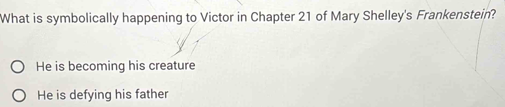 What is symbolically happening to Victor in Chapter 21 of Mary Shelley's Frankenstein?
He is becoming his creature
He is defying his father