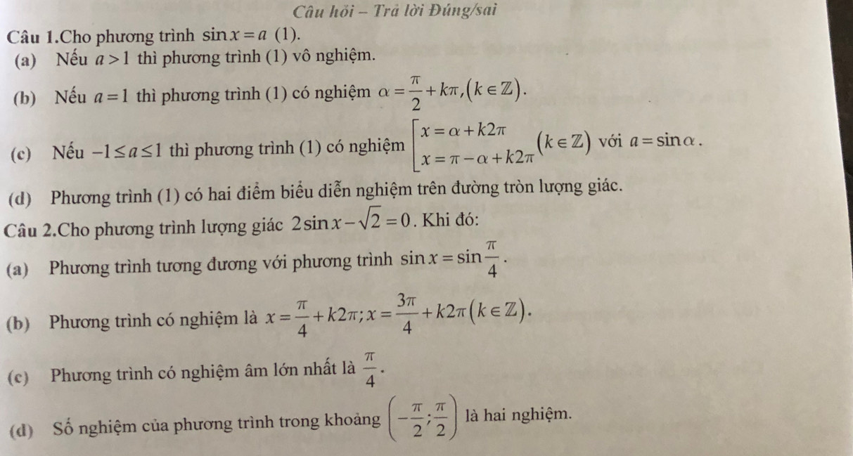 Câu hỏi - Trả lời Đúng/sai 
Câu 1.Cho phương trình sin x=a | (1). 
(a) Nếu a>1 thì phương trình (1) vô nghiệm. 
(b) Nếu a=1 thì phương trình (1) có nghiệm alpha = π /2 +kπ , (k∈ Z). 
(c) Nếu -1≤ a≤ 1 thì phương trình (1) có nghiệm beginarrayl x=alpha +k2π  x=π -alpha +k2π endarray.  (k∈ Z) với a=sin alpha. 
(d) Phương trình (1) có hai điểm biểu diễn nghiệm trên đường tròn lượng giác. 
Câu 2.Cho phương trình lượng giác 2sin x-sqrt(2)=0. Khi đó: 
(a) Phương trình tương đương với phương trình sin x=sin  π /4 . 
(b) Phương trình có nghiệm là x= π /4 +k2π; x= 3π /4 +k2π (k∈ Z). 
(c) Phương trình có nghiệm âm lớn nhất là  π /4 . 
(d) Số nghiệm của phương trình trong khoảng (- π /2 ; π /2 ) là hai nghiệm.