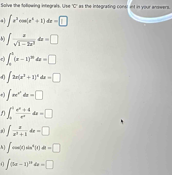 Solve the following integrals. Use 'C' as the integrating const ant in your answers. 
a) ∈t x^3cos (x^4+1)dx=□
b) ∈t  x/sqrt(1-2x^2) dx=□
c) ∈t _0^(5(x-1)^20)dx=□
d) ∈t 2x(x^2+1)^4dx=□
e) ∈t xe^(x^2)dx=□
f) ∈t _0^(1frac e^x)+4e^xdx=□
g) ∈t  x/x^2+1 dx=□
h) ∈t cos (t)sin^6(t)dt=□
i) ∈t (5x-1)^19dx=□