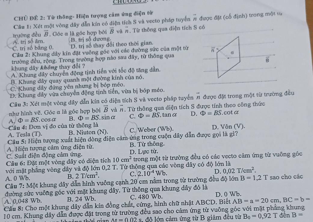 CHỦ ĐÊ 2: Từ thông- Hiện tượng cảm ứng điện từ
Câu 1: Xét một vòng dây dẫn kín có diện tích S và vecto pháp tuyến vector n được đặt (cố định) trong một từ
trường đều vector B. Góc α là góc hợp bởi vector B và vector n. Từ thông qua diện tích S có
A. trị số âm. B. trị số dương.
C. trị số bằng 0. D. trị số thay đổi theo thời gian.
Câu 2: Khung dây kín đặt vuông góc với các đường sức của một từ overline n
a
trường đều, rộng. Trong trường hợp nào sau đây, từ thông qua
overline B
khung dây không thay đổi ?
A. Khung dây chuyển động tịnh tiến với tốc độ tăng dần.
B. Khung dây quay quanh một đường kính của nó.
C. Khung dây đứng yên nhưng bị bóp méo.
D. Khung dây vừa chuyển động tịnh tiến, vừa bị bóp méo.
Câu 3: Xét một vòng dây dẫn kín có diện tích S và vecto pháp tuyến vector n được đặt trong một từ trường đều
như hình vẽ. Góc α là góc hợp bởi vector B và vector n. Từ thông qua diện tích S được tính theo công thức
A, Phi =BS. cosα B. Phi =BS.sin alpha C. Phi =BS , tan α D. Phi =BS. cota
Câu 4: Đơn vị đo của từ thông là
A. Tesla (T). B. Niuton (N). C. Weber (Wb). D. Vôn (V).
Câu 5: Hiện tượng xuất hiện dòng điện cảm ứng trong cuộn dây dẫn được gọi là gì?
A. Hiện tượng cảm ứng điện từ. B. Từ thông.
C. Suất điện động cảm ứng. D. Lực từ.
Câu 6: Đặt một vòng dây có diện tích 10cm^2 trong một từ trường đều có các vecto cảm ứng từ vuông góc
với mặt phẳng vòng dây và độ lớn 0,2 T. Từ thông qua các vòng dây có độ lớn là
A. 0 Wb.
B. 2T/cm^2. C. 2.10^(-4)Wb.
D. 0,02T/cm^2.
Câu 7: Một khung dây dẫn hình vuông cạnh 20 cm nằm trong từ trường đều độ lớn B=1,2T sao cho các
đường sức vuông góc với mặt khung dây. Từ thông qua khung dây đó là
A. 0,048 Wb. B. 24 Wb. C. 480 Wb. D. 0 Wb.
Câu 8: Cho một khung dây dẫn kín đồng chất, cứng, hình chữ nhật ABCD. Biết AB=a=20cm,BC=b=
10 cm. Khung dây dẫn được đặt trong từ trường đều sao cho cảm ứng từ vuông góc với mặt phẳng khung
g  th ờ i g ian At=002s đô lớn cảm ứng từ B giảm đều từ B_0=0,92T đến B=