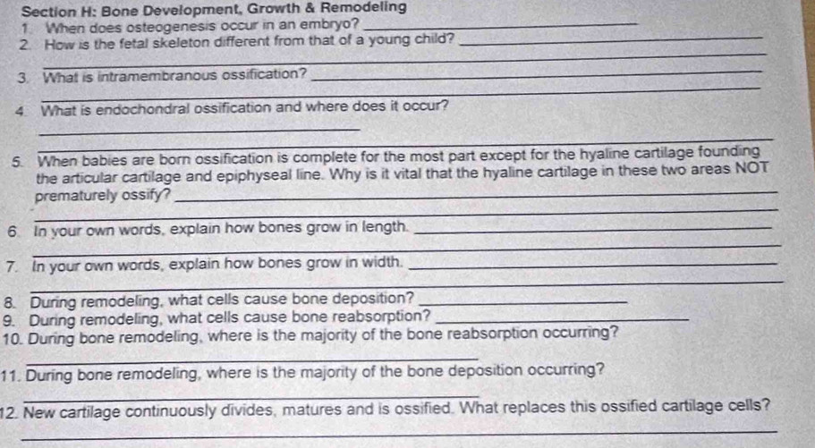 Bone Development, Growth & Remodeling 
1. When does osteogenesis occur in an embryo?_ 
_ 
2. How is the fetal skeleton different from that of a young child?_ 
_ 
_ 
3. What is intramembranous ossification? 
4 What is endochondral ossification and where does it occur? 
_ 
_ 
5. When babies are born ossification is complete for the most part except for the hyaline cartilage founding 
the articular cartilage and epiphyseal line. Why is it vital that the hyaline cartilage in these two areas NOT 
_ 
prematurely ossify? 
_ 
_ 
6. In your own words, explain how bones grow in length._ 
_ 
7. In your own words, explain how bones grow in width._ 
8. During remodeling, what cells cause bone deposition?_ 
9. During remodeling, what cells cause bone reabsorption?_ 
10. During bone remodeling, where is the majority of the bone reabsorption occurring? 
_ 
11. During bone remodeling, where is the majority of the bone deposition occurring? 
_ 
12. New cartilage continuously divides, matures and is ossified. What replaces this ossified cartilage cells? 
_