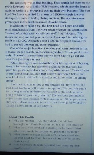 The next step was to find funding. Their search led them to the
Youth Entreprencurial Skills (YES) program, which provides loans to
students wishing to set up and operate their own business. The Post
Road Tea Room qualified for a loan of $2000—enough to cover
startup costs such as tables, chairs, and teas. The operators were
given space in the kitchen area of Uniacke House.
In addition to selling tea, the Post Road Tea Room also sells
retail merchandise from the Nova Scotia Museum on commission.
"Instead of paying rent, we sell their stuff,” says Morgan. “We
missed out on June last year, but we still managed to make a gross
profit of $13 000. We made about $4000 in net profit because we
had to pay off the loan and other expenses."
One of the major benefits of starting your own business is that
it makes the job search much casier. Says Mary: “It was good to start
early. Now we have something and we don't have to go out and
look for a job every summer."
While making tea and sandwiches may take up most of her day,
Morgan believes that her experience running the tea room has
given her greater confidence in dealing with money. "I learned a lot
of stuff about finances. Stuff that I didn’t understand before, but
now I feel like I could talk to a banker and know what I'm talking
about."
And she said that as long as the museum will have them, the
Post Road Tea Room will continue to operate. "We can only run it
for as long as we're students; that was part of the deal. So we're
going to have to pass it on, later on." The tea room continues to
enjoy success each summer, with an average of 150 people passing
through its doors every day to satisfy their cravings for Wild Berry
Zinger, I Love Lemon, or Earl Grey tea.
About This Profile
1. Why did Morgan Hicks, Mary Middleton, Michael
Sponagle, and Carrie Donovan decide to go into business?
2. What costs were involved in starting the business? What
other costs would be required to operate the tea room?
3. What questions might the loans officer have asked about
the Post Road Tea Room before deciding to offer the stu-
dents a loan?
4. How have these students benefited from operating their
own business?