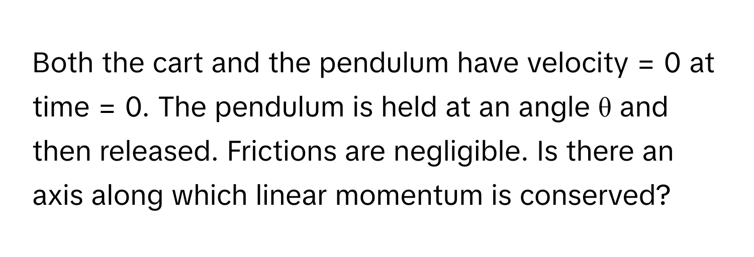 Both the cart and the pendulum have velocity = 0 at time = 0. The pendulum is held at an angle θ and then released. Frictions are negligible. Is there an axis along which linear momentum is conserved?