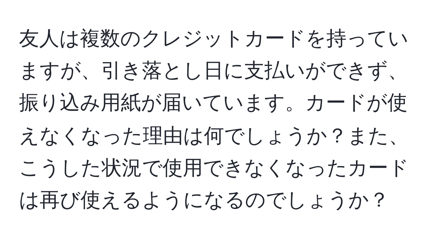 友人は複数のクレジットカードを持っていますが、引き落とし日に支払いができず、振り込み用紙が届いています。カードが使えなくなった理由は何でしょうか？また、こうした状況で使用できなくなったカードは再び使えるようになるのでしょうか？